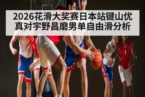 2026花滑大奖赛日本站键山优真对宇野昌磨男单自由滑分析