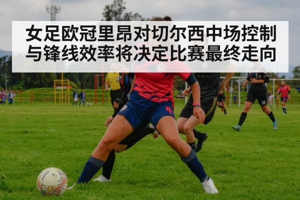 女足欧冠里昂对切尔西中场控制与锋线效率将决定比赛最终走向
